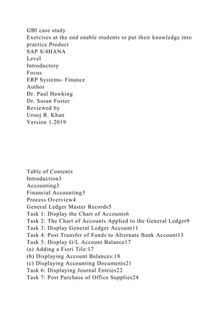 GBI case study
Exercises at the end enable students to put their knowledge into
practice.Product
SAP S/4HANA
Level
Introductory
Focus
ERP Systems- Finance
Author
Dr. Paul Hawking
Dr. Susan Foster
Reviewed by
Urooj R. Khan
Version 1.2019
Table of Contents
Introduction3
Accounting3
Financial Accounting3
Process Overview4
General Ledger Master Records5
Task 1: Display the Chart of Accounts6
Task 2: The Chart of Accounts Applied to the General Ledger9
Task 3: Display General Ledger Account11
Task 4: Post Transfer of Funds to Alternate Bank Account13
Task 5: Display G/L Account Balance17
(a) Adding a Fiori Tile:17
(b) Displaying Account Balances:18
(c) Displaying Accounting Documents21
Task 6: Displaying Journal Entries22
Task 7: Post Purchase of Office Supplies24
 