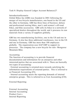 Task 8: Display General Ledger Account Balances27
IntroductionScenario
Global Bikes Inc (GBI) was founded in 2001 following the
merger of two bicycle manufacturers, one based in the US and
the other in Germany. GBI has three lines of business: deluxe
and professional touring bikes, men’s and women’s off-road
bikes, and bike accessories. GBI sells its bikes to a network of
specialized dealers throughout the world, and it procures its raw
materials from a variety of suppliers globally.
GBI has two manufacturing facilities, one in the US and one in
Germany. It also has three additional warehouses, two in the US
and one in Germany. GBI has more than 100 employees
globally. The organization uses SAP ERP to support its
processes. The company has a new bicycle for sale- Mongoose
Mountain Bike.
Accounting
The function of accounting is to provide financial
documentation and information for an enterprise and other
interested parties that are associated with it. There are basically
two types of accounting:
· External accounting is oriented more towards satisfying the
information requirements of external parties. This is referred to
as Financial Accounting (FI).
· Internal accounting meets the reporting demands of internal
enterprise groups. This is referred to as Cost Accounting (CO).
External Reporting
External Accounting
Internal Accounting
Product Cost s
Internal Reporting
 