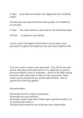 4 Type your Password which will supplied by the workshop
leader.
To hide your new password from other people, it is hidden by
as you type.
5 Type the Client details as provided by the workshop leader.
6 Click to authorise your details.
A new screen will appear which allows you to enter a new
password to replace the temporary one you were supplied with.
You now need to create a new password. You will be the only
person who knows this password so it is important to create a
password which is easy to remember. However the ERP system
has some rules about what it allows to be a password. These
reules can be changed by the system administrator. But in
general the following applies:
Password Rules
Passwords must be at least 6 characters.
Passwords are case-sensitive.
Passwords cannot start with a blank space, question mark(?). or
an exclamation mark (!).
The password cannot be any of the previous 5 passwords.
 