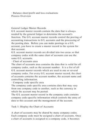 · Balance sheet/profit and loss evaluations
Process Overview
General Ledger Master Records
G/L account master records contain the data that is always
needed by the general ledger to determine the account's
function. The G/L account master records control the posting of
accounting transactions to G/L accounts and the processing of
the posting data. Before you can make postings to a G/L
account, you have to create a master record in the system for
that account.
G/L account master records are divided into two areas so that
company codes with the same chart of accounts can use the
same G/L accounts.
· Chart of accounts area
The chart of accounts area contains the data that is valid for all
company codes, such as the account number. It is a list of all
G/L account master records which are used in one or several
company codes. For every G/L account master record, the chart
of accounts contains the account number, the account name and
controlling information.
· Company code specific area
The company code specific area contains data that may vary
from one company code to another, such as the currency in
which the account may be posted.
The G/L account master record in the company code contains
company code-specific information which controls the entry of
data to this account and the management of the account.
Task 1: Display the Chart of Accounts
A chart of accounts may be shared by many company codes.
Each company code must be assigned a chart of accounts. Once
a chart of accounts is assigned to a company code, it becomes
 