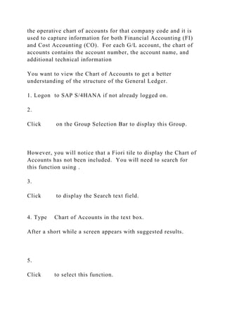the operative chart of accounts for that company code and it is
used to capture information for both Financial Accounting (FI)
and Cost Accounting (CO). For each G/L account, the chart of
accounts contains the account number, the account name, and
additional technical information
You want to view the Chart of Accounts to get a better
understanding of the structure of the General Ledger.
1. Logon to SAP S/4HANA if not already logged on.
2.
Click on the Group Selection Bar to display this Group.
However, you will notice that a Fiori tile to display the Chart of
Accounts has not been included. You will need to search for
this function using .
3.
Click to display the Search text field.
4. Type Chart of Accounts in the text box.
After a short while a screen appears with suggested results.
5.
Click to select this function.
 