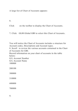A large list of Chart of Accounts appears:
6.
Click on the toolbar to display the Chart of Accounts.
7. Click GL00 Global GBI to select this Chart of Accounts.
You will notice the Chart of Accounts includes a structure for
Account codes, Descriptions and Account types.
8. Scroll to review the various accounts contained in the Chart
of Accounts for GBI.
Record information on your chart of accounts in the table
below:
G/L Account Number
G/L Account Name
100000
200100
300000
310000
600000
700000
9.
 