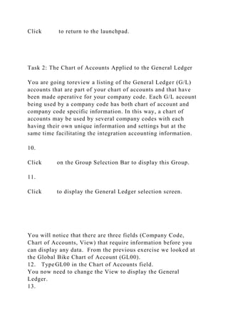 Click to return to the launchpad.
Task 2: The Chart of Accounts Applied to the General Ledger
You are going toreview a listing of the General Ledger (G/L)
accounts that are part of your chart of accounts and that have
been made operative for your company code. Each G/L account
being used by a company code has both chart of account and
company code specific information. In this way, a chart of
accounts may be used by several company codes with each
having their own unique information and settings but at the
same time facilitating the integration accounting information.
10.
Click on the Group Selection Bar to display this Group.
11.
Click to display the General Ledger selection screen.
You will notice that there are three fields (Company Code,
Chart of Accounts, View) that require information before you
can display any data. From the previous exercise we looked at
the Global Bike Chart of Account (GL00).
12. Type GL00 in the Chart of Accounts field.
You now need to change the View to display the General
Ledger.
13.
 