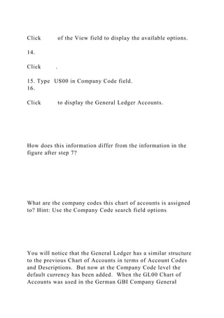 Click of the View field to display the available options.
14.
Click .
15. Type US00 in Company Code field.
16.
Click to display the General Ledger Accounts.
How does this information differ from the information in the
figure after step 7?
What are the company codes this chart of accounts is assigned
to? Hint: Use the Company Code search field options
You will notice that the General Ledger has a similar structure
to the previous Chart of Accounts in terms of Account Codes
and Descriptions. But now at the Company Code level the
default currency has been added. When the GL00 Chart of
Accounts was used in the German GBI Company General
 