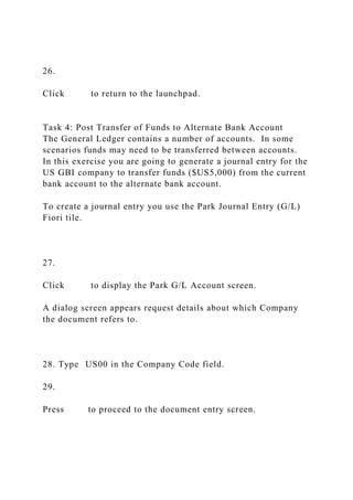 26.
Click to return to the launchpad.
Task 4: Post Transfer of Funds to Alternate Bank Account
The General Ledger contains a number of accounts. In some
scenarios funds may need to be transferred between accounts.
In this exercise you are going to generate a journal entry for the
US GBI company to transfer funds ($US5,000) from the current
bank account to the alternate bank account.
To create a journal entry you use the Park Journal Entry (G/L)
Fiori tile.
27.
Click to display the Park G/L Account screen.
A dialog screen appears request details about which Company
the document refers to.
28. Type US00 in the Company Code field.
29.
Press to proceed to the document entry screen.
 