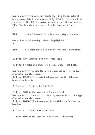 You now need to entre some details regarding the transfer of
funds. Some data has been inserted by default. For example as
you selected GBI US the system knows the default currency is
USD, The first data to be entered is the Document Date.
30.
Click in the Document Date field to display a calendar.
You will notice that today’s date is highlighted.
31.
Click to transfer today’s date to the Document Date field.
32. Type ### (your id) in the Reference field.
33. Type Transfer of Funds in the Doc. Header Text field.
You now need to provide the sending account details, the type
of transfer, and the amount.
34. Type 101000 (Alternate Bank Account) in the G/L acct
field on the first line.
35. Choose Debit in the D/C field.
36. Type 5000 in the Amount in doc.curr field.
You now need to indicate the receiving account details, the type
of transfer, and the amount.
37. Type 100000 (Bank Account) in the G/L acct field on the
first line.
38. Choose Credit in the D/C field.
39. Type 5000 in the Amount in doc.curr field.account
 