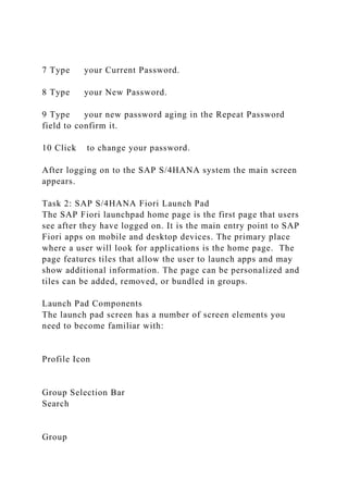 7 Type your Current Password.
8 Type your New Password.
9 Type your new password aging in the Repeat Password
field to confirm it.
10 Click to change your password.
After logging on to the SAP S/4HANA system the main screen
appears.
Task 2: SAP S/4HANA Fiori Launch Pad
The SAP Fiori launchpad home page is the first page that users
see after they have logged on. It is the main entry point to SAP
Fiori apps on mobile and desktop devices. The primary place
where a user will look for applications is the home page. The
page features tiles that allow the user to launch apps and may
show additional information. The page can be personalized and
tiles can be added, removed, or bundled in groups.
Launch Pad Components
The launch pad screen has a number of screen elements you
need to become familiar with:
Profile Icon
Group Selection Bar
Search
Group
 