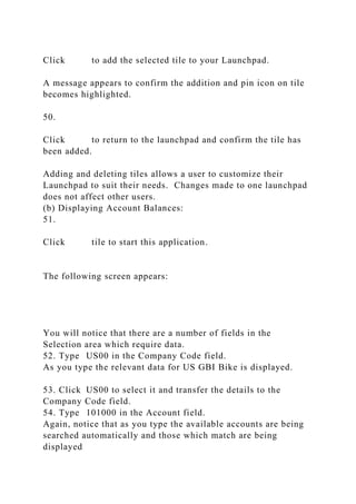 Click to add the selected tile to your Launchpad.
A message appears to confirm the addition and pin icon on tile
becomes highlighted.
50.
Click to return to the launchpad and confirm the tile has
been added.
Adding and deleting tiles allows a user to customize their
Launchpad to suit their needs. Changes made to one launchpad
does not affect other users.
(b) Displaying Account Balances:
51.
Click tile to start this application.
The following screen appears:
You will notice that there are a number of fields in the
Selection area which require data.
52. Type US00 in the Company Code field.
As you type the relevant data for US GBI Bike is displayed.
53. Click US00 to select it and transfer the details to the
Company Code field.
54. Type 101000 in the Account field.
Again, notice that as you type the available accounts are being
searched automatically and those which match are being
displayed
 
