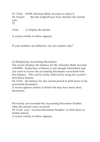 55. Click 10100 Alternate Bank Account to select it.
56. Ensure that the LedgerFiscal Year matches the current
year.
57.
Click to display the details.
A screen similar to below appears:
If your numbers are different, can you explain why?
(c) Displaying Accounting Documents
The screen displays the balance for the Alternate Bank Account
(101000). Sometimes a balance is not enough information and
you want to review the accounting documents associated with
this balance. This can be easily achieved by using the system’s
drill down feature.
58. Click the balance for the current period to drill down to the
associated documents.
A screen appears similar to below but may have many more
documents.
Previously you recorded the Accounting Document Number
when the journal entry occurred.
59. Click your <Account Document Number> to drill down to
further details.
A screen similar to below appears:
 