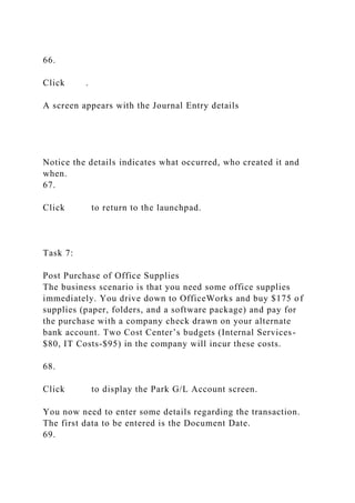 66.
Click .
A screen appears with the Journal Entry details
Notice the details indicates what occurred, who created it and
when.
67.
Click to return to the launchpad.
Task 7:
Post Purchase of Office Supplies
The business scenario is that you need some office supplies
immediately. You drive down to OfficeWorks and buy $175 of
supplies (paper, folders, and a software package) and pay for
the purchase with a company check drawn on your alternate
bank account. Two Cost Center’s budgets (Internal Services-
$80, IT Costs-$95) in the company will incur these costs.
68.
Click to display the Park G/L Account screen.
You now need to enter some details regarding the transaction.
The first data to be entered is the Document Date.
69.
 