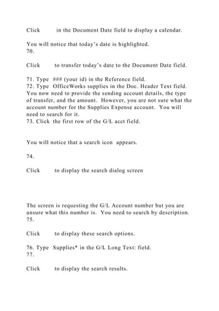 Click in the Document Date field to display a calendar.
You will notice that today’s date is highlighted.
70.
Click to transfer today’s date to the Document Date field.
71. Type ### (your id) in the Reference field.
72. Type OfficeWorks supplies in the Doc. Header Text field.
You now need to provide the sending account details, the type
of transfer, and the amount. However, you are not sure what the
account number for the Supplies Expense account. You will
need to search for it.
73. Click the first row of the G/L acct field.
You will notice that a search icon appears.
74.
Click to display the search dialog screen
The screen is requesting the G/L Account number but you are
unsure what this number is. You need to search by description.
75.
Click to display these search options.
76. Type Supplies* in the G/L Long Text: field.
77.
Click to display the search results.
 
