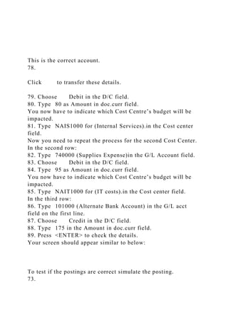 This is the correct account.
78.
Click to transfer these details.
79. Choose Debit in the D/C field.
80. Type 80 as Amount in doc.curr field.
You now have to indicate which Cost Centre’s budget will be
impacted.
81. Type NAIS1000 for (Internal Services).in the Cost center
field.
Now you need to repeat the process for the second Cost Center.
In the second row:
82. Type 740000 (Supplies Expense)in the G/L Account field.
83. Choose Debit in the D/C field.
84. Type 95 as Amount in doc.curr field.
You now have to indicate which Cost Centre’s budget will be
impacted.
85. Type NAIT1000 for (IT costs).in the Cost center field.
In the third row:
86. Type 101000 (Alternate Bank Account) in the G/L acct
field on the first line.
87. Choose Credit in the D/C field.
88. Type 175 in the Amount in doc.curr field.
89. Press <ENTER> to check the details.
Your screen should appear similar to below:
To test if the postings are correct simulate the posting.
73.
 