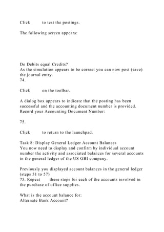 Click to test the postings.
The following screen appears:
Do Debits equal Credits?
As the simulation appears to be correct you can now post (save)
the journal entry.
74.
Click on the toolbar.
A dialog box appears to indicate that the posting has been
successful and the accounting document number is provided.
Record your Accounting Document Number:
75.
Click to return to the launchpad.
Task 8: Display General Ledger Account Balances
You now need to display and confirm by individual account
number the activity and associated balances for several accounts
in the general ledger of the US GBI company.
Previously you displayed account balances in the general ledger
(steps 51 to 57)
75. Repeat these steps for each of the accounts involved in
the purchase of office supplies.
What is the account balance for:
Alternate Bank Account?
 
