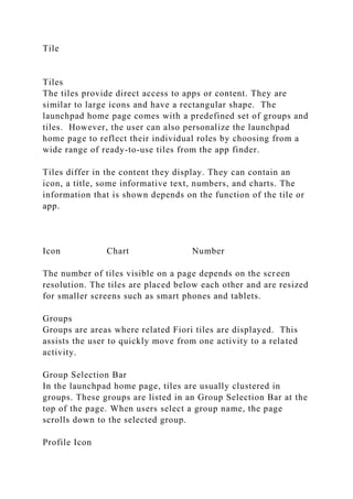 Tile
Tiles
The tiles provide direct access to apps or content. They are
similar to large icons and have a rectangular shape. The
launchpad home page comes with a predefined set of groups and
tiles. However, the user can also personalize the launchpad
home page to reflect their individual roles by choosing from a
wide range of ready-to-use tiles from the app finder.
Tiles differ in the content they display. They can contain an
icon, a title, some informative text, numbers, and charts. The
information that is shown depends on the function of the tile or
app.
Icon Chart Number
The number of tiles visible on a page depends on the screen
resolution. The tiles are placed below each other and are resized
for smaller screens such as smart phones and tablets.
Groups
Groups are areas where related Fiori tiles are displayed. This
assists the user to quickly move from one activity to a related
activity.
Group Selection Bar
In the launchpad home page, tiles are usually clustered in
groups. These groups are listed in an Group Selection Bar at the
top of the page. When users select a group name, the page
scrolls down to the selected group.
Profile Icon
 