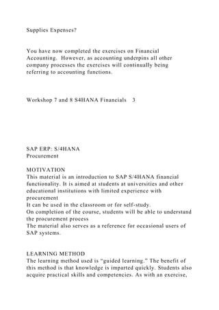 Supplies Expenses?
You have now completed the exercises on Financial
Accounting. However, as accounting underpins all other
company processes the exercises will continually being
referring to accounting functions.
Workshop 7 and 8 S4HANA Financials 3
SAP ERP: S/4HANA
Procurement
MOTIVATION
This material is an introduction to SAP S/4HANA financial
functionality. It is aimed at students at universities and other
educational institutions with limited experience with
procurement
It can be used in the classroom or for self-study.
On completion of the course, students will be able to understand
the procurement process
The material also serves as a reference for occasional users of
SAP systems.
LEARNING METHOD
The learning method used is “guided learning.” The benefit of
this method is that knowledge is imparted quickly. Students also
acquire practical skills and competencies. As with an exercise,
 
