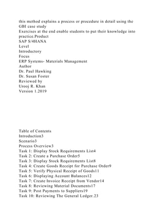 this method explains a process or procedure in detail using the
GBI case study
Exercises at the end enable students to put their knowledge into
practice.Product
SAP S/4HANA
Level
Introductory
Focus
ERP Systems- Materials Management
Author
Dr. Paul Hawking
Dr. Susan Foster
Reviewed by
Urooj R. Khan
Version 1.2019
Table of Contents
Introduction3
Scenario3
Process Overview3
Task 1: Display Stock Requirements List4
Task 2: Create a Purchase Order5
Task 3: Display Stock Requirements List8
Task 4: Create Goods Receipt for Purchase Order9
Task 5: Verify Physical Receipt of Goods11
Task 6: Displaying Account Balances12
Task 7: Create Invoice Receipt from Vendor14
Task 8: Reviewing Material Documents17
Task 9: Post Payments to Suppliers19
Task 10: Reviewing The General Ledger.23
 