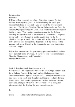 Introduction
Scenario
GBI re-sells a range of bicycles. There is a request for the
Deluxe Touring Bike (red). After reviewing the stock you
realise that stock is required - you are start the procurement
process. The Deluxe Touring Bike (red) is purchased from the
vendor; Olympic Protective Gear. This vendor is already created
in the system. You create a purchase order for the Deluxe
Touring Bike (red) which is forwarded to the vendor. The goods
arrive and you will create a goods receipt and verify the
physical receipt in stock. An invoice will arrive which will need
to be entered into the system. Payments will be posted to the
vendor and you will review the impact the purchase has on the
General Ledger.
Below is a summary of the purchasing process involved and the
more detailed tasks involved. It involves two functional areas –
Material Management and Financials.
Process Overview
Task 1: Display Stock Requirements List
You now need to display and review the stock/requirements list
for a Deluxe Touring Bike (red) on hand balance and the
demand that exists against this product. The report should show
that there is no stock and therefore nothing is available for use
at this time. The stock/requirements list is a dynamic list and,
therefore, changes whenever a transaction occurs using the
given material. To display the stock/requirements:
1.
Click in the Materials Management group.
 