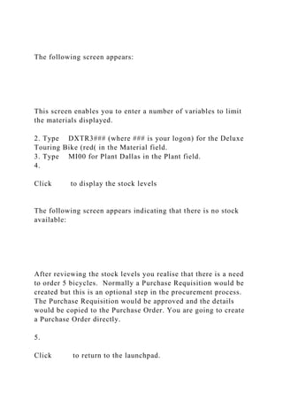 The following screen appears:
This screen enables you to enter a number of variables to limit
the materials displayed.
2. Type DXTR3### (where ### is your logon) for the Deluxe
Touring Bike (red( in the Material field.
3. Type MI00 for Plant Dallas in the Plant field.
4.
Click to display the stock levels
The following screen appears indicating that there is no stock
available:
After reviewing the stock levels you realise that there is a need
to order 5 bicycles. Normally a Purchase Requisition would be
created but this is an optional step in the procurement process.
The Purchase Requisition would be approved and the details
would be copied to the Purchase Order. You are going to create
a Purchase Order directly.
5.
Click to return to the launchpad.
 