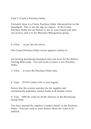 Task 2: Create a Purchase Order
Currently there is a Create Purchase Order Advanced tile on the
launchpad. This is not the app we require. If the Create
Purchase Order tile (as below) is not on your launch pad then
you need to add it to the Materials Management group.
6. Click as per the tile above.
The Create Purchase Order screen appears similar to:
An existing purchasing document does not exist for the Deluxe
Touring Bike (red). You will need to create a new Purchase
Order.
7. Click to enter the Purchase Order data.
8. Type 101### (where ### is your logon).
Notice that the system searches for the supplier and
automatically populates related fields with default values.
9. Type N00 the code for North America in the Purchasing
Group field.
You have entered the supplier (vendor) details in the Purchase
Order. You now need to enter details about the items to be
ordered.
 