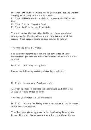 10. Type DXTR3### (where ### is your logon) for the Deluxe
Touring Bike (red) in the Material field.
11. Type MI00 in the Plant field to represent the DC Miami
Plant.
12. Type 5 in the Quantity field.
13. Type 1400 in the Net Price field.
You will notice that the other fields have been populated
automatically. If not click on a non-field/icon area of the
screen. Your screen should appear similar to below:
· Record the Total PO Value
You can now determine what are the next steps in your
Procurement process and where the Purchase Order details will
be used.
14. Click to display the options.
Ensure the following activities have been selected:
15. Click to save your Purchase Order.
A screen appears to confirm the submission and provide a
unique Purchase Order number.
· Record your Purchase Order number:
16. Click to close the dialog screen and return to the Purchase
Order overview screen.
Your Purchase Order appears in the Purchasing Documents
Items. If you needed to create a new Purchase Order for the
 