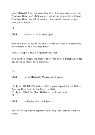 same Material from the same Supplier then you can select your
Purchase Order and click create. All details from the selected
Purchase Order would be copied. You could then make any
changes as required.
17.
Click to return to the launchpad.
You now need to see if the stock levels have been impacted by
the creation of the Purchase Order.
Task 3: Display Stock Requirements List
You need to review the impact the creation of a Purchase Order
has on stock levels for a material.
18.
Click in the Materials Management group.
19. Type DXTR3### (where ### is your logon) for the Deluxe
Touring Bike (red) in the Material field.
20. Type MI00 for Plant Dallas in the Plant field.
21.
Click to display the stock levels
The following screen appears indicating that there is stock on
order:
 
