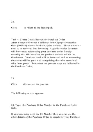 22.
Click to return to the launchpad.
Task 4: Create Goods Receipt for Purchase Order
After a couple of weeks a delivery from Olympic Protective
Gear (101###) occurs for the bicycles ordered. These materials
need to be received into inventory. A goods receipt document
will be created referencing your purchase order thereby
ensuring that GBI receives the products ordered within the
timeframes. Goods on hand will be increased and an accounting
document will be generated recognizing the value associated
with these goods. Remember the process steps we indicated in
the Purchase Order;
23.
Click tile to start the process.
The following screen appears:
24. Type the Purchase Order Number in the Purchase Order
field.
If you have misplaced the PO Number then you can use the
other details of the Purchase Order to search for your Purchase
 