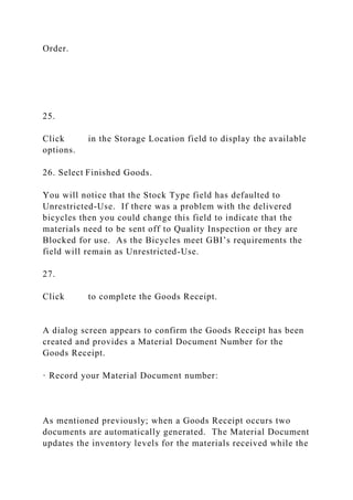 Order.
25.
Click in the Storage Location field to display the available
options.
26. Select Finished Goods.
You will notice that the Stock Type field has defaulted to
Unrestricted-Use. If there was a problem with the delivered
bicycles then you could change this field to indicate that the
materials need to be sent off to Quality Inspection or they are
Blocked for use. As the Bicycles meet GBI’s requirements the
field will remain as Unrestricted-Use.
27.
Click to complete the Goods Receipt.
A dialog screen appears to confirm the Goods Receipt has been
created and provides a Material Document Number for the
Goods Receipt.
· Record your Material Document number:
As mentioned previously; when a Goods Receipt occurs two
documents are automatically generated. The Material Document
updates the inventory levels for the materials received while the
 