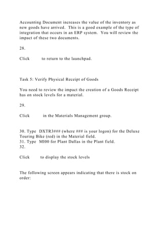 Accounting Document increases the value of the inventory as
new goods have arrived. This is a good example of the type of
integration that occurs in an ERP system. You will review the
impact of these two documents.
28.
Click to return to the launchpad.
Task 5: Verify Physical Receipt of Goods
You need to review the impact the creation of a Goods Receipt
has on stock levels for a material.
29.
Click in the Materials Management group.
30. Type DXTR3### (where ### is your logon) for the Deluxe
Touring Bike (red) in the Material field.
31. Type MI00 for Plant Dallas in the Plant field.
32.
Click to display the stock levels
The following screen appears indicating that there is stock on
order:
 