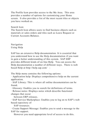 The Profile Icon provides access to the Me Area. This area
provides a number of options for customizing your Home
screen. It also provides a list of the most recent tiles or objects
you have worked on.
Search Icon
The Search Icon allows users to find business objects such as
materials or sales orders and tiles such as Leave Request or
Current Accounts Balance.
Navigation
Using Help
SAP has an extensive Help documentation. It is essential that
you understand how to use the Help documentation if you want
to gain a better understanding of this system. SAP ERP
provides different kinds of on line Help. You can access the
Help documentation a number of different ways. There is web
based Help at http://help.sap.com/ :
The Help menu contains the following options:
· Application help: Displays comprehensive help on the current
application.
· SAP Library: This is where all online documentation can be
found.
· Glossary: Enables you to search for definitions of terms.
· Release notes: Displays notes which describe functional
changes that occur
between ERP releases.
· SAP Service Marketplace: Enables you to log on to SAP’s web
based repository of
SAP resources.
· Create Support Message: Enables you to send a message to the
SAP for support.
However you need appropriate level of access to do this.
 