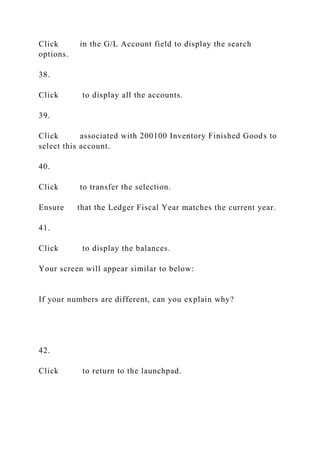 Click in the G/L Account field to display the search
options.
38.
Click to display all the accounts.
39.
Click associated with 200100 Inventory Finished Goods to
select this account.
40.
Click to transfer the selection.
Ensure that the Ledger Fiscal Year matches the current year.
41.
Click to display the balances.
Your screen will appear similar to below:
If your numbers are different, can you explain why?
42.
Click to return to the launchpad.
 