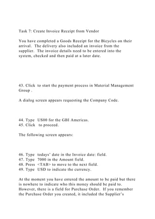 Task 7: Create Invoice Receipt from Vendor
You have completed a Goods Receipt for the Bicycles on their
arrival. The delivery also included an invoice from the
supplier. The invoice details need to be entered into the
system, checked and then paid at a later date.
43. Click to start the payment process in Material Management
Group .
A dialog screen appears requesting the Company Code.
44. Type US00 for the GBI Americas.
45. Click to proceed.
The following screen appears:
46. Type todays’ date in the Invoice date: field.
47. Type 7000 in the Amount field.
48. Press <TAB> to move to the next field.
49. Type USD to indicate the currency.
At the moment you have entered the amount to be paid but there
is nowhere to indicate who this money should be paid to.
However, there is a field for Purchase Order. If you remember
the Purchase Order you created, it included the Supplier’s
 