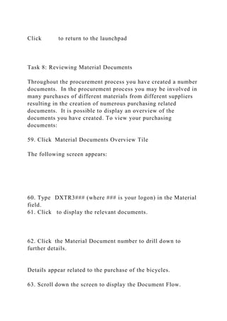 Click to return to the launchpad
Task 8: Reviewing Material Documents
Throughout the procurement process you have created a number
documents. In the procurement process you may be involved in
many purchases of different materials from different suppliers
resulting in the creation of numerous purchasing related
documents. It is possible to display an overview of the
documents you have created. To view your purchasing
documents:
59. Click Material Documents Overview Tile
The following screen appears:
60. Type DXTR3### (where ### is your logon) in the Material
field.
61. Click to display the relevant documents.
62. Click the Material Document number to drill down to
further details.
Details appear related to the purchase of the bicycles.
63. Scroll down the screen to display the Document Flow.
 