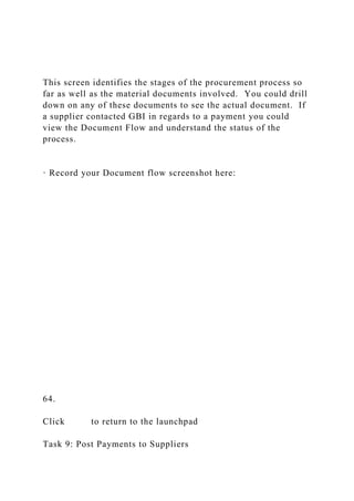 This screen identifies the stages of the procurement process so
far as well as the material documents involved. You could drill
down on any of these documents to see the actual document. If
a supplier contacted GBI in regards to a payment you could
view the Document Flow and understand the status of the
process.
· Record your Document flow screenshot here:
64.
Click to return to the launchpad
Task 9: Post Payments to Suppliers
 
