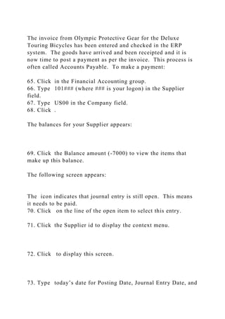 The invoice from Olympic Protective Gear for the Deluxe
Touring Bicycles has been entered and checked in the ERP
system. The goods have arrived and been receipted and it is
now time to post a payment as per the invoice. This process is
often called Accounts Payable. To make a payment:
65. Click in the Financial Accounting group.
66. Type 101### (where ### is your logon) in the Supplier
field.
67. Type US00 in the Company field.
68. Click .
The balances for your Supplier appears:
69. Click the Balance amount (-7000) to view the items that
make up this balance.
The following screen appears:
The icon indicates that journal entry is still open. This means
it needs to be paid.
70. Click on the line of the open item to select this entry.
71. Click the Supplier id to display the context menu.
72. Click to display this screen.
73. Type today’s date for Posting Date, Journal Entry Date, and
 
