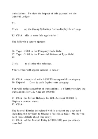transactions. To view the impact of this payment on the
General Ledger:
84.
Click on the Group Selection Bar to display this Group
85. Click tile to start this application.
The following screen appears:
86. Type US00 in the Company Code field.
87. Type GL00 in the Financial Statement Type field.
88.
Click to display the balances.
Your screen will appear similar to below:
89. Click associated with ASSETS to expand this category.
90. Expand Cash & cash Equivalents category.
You will notice a number of transactions. To further review the
transactions for G/L Account 100000:
91. Click the Period Balance for G/L Account 100000 to
display a context menu.
92. Click .
The Journal Entries associated with is account are displayed
including the payment to Olympic Protective Gear. Maybe you
need more details about this entry:
93. Click of the Journal Entry (-7000USD) you previously
recorded.
 