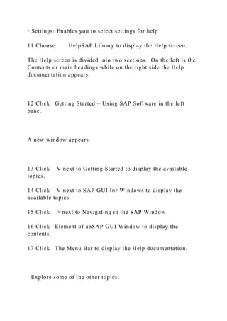 · Settings: Enables you to select settings for help
11 Choose HelpSAP Library to display the Help screen.
The Help screen is divided into two sections. On the left is the
Contents or main headings while on the right side the Help
documentation appears.
12 Click Getting Started – Using SAP Software in the left
pane.
A new window appears
13 Click V next to Getting Started to display the available
topics.
14 Click V next to SAP GUI for Windows to display the
available topics.
15 Click > next to Navigating in the SAP Window
16 Click Element of anSAP GUI Window to display the
contents.
17 Click The Menu Bar to display the Help documentation.
Explore some of the other topics.
 