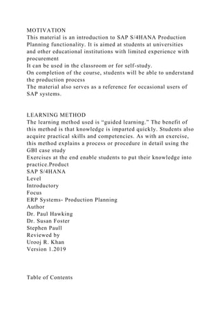 MOTIVATION
This material is an introduction to SAP S/4HANA Production
Planning functionality. It is aimed at students at universities
and other educational institutions with limited experience with
procurement
It can be used in the classroom or for self-study.
On completion of the course, students will be able to understand
the production process
The material also serves as a reference for occasional users of
SAP systems.
LEARNING METHOD
The learning method used is “guided learning.” The benefit of
this method is that knowledge is imparted quickly. Students also
acquire practical skills and competencies. As with an exercise,
this method explains a process or procedure in detail using the
GBI case study
Exercises at the end enable students to put their knowledge into
practice.Product
SAP S/4HANA
Level
Introductory
Focus
ERP Systems- Production Planning
Author
Dr. Paul Hawking
Dr. Susan Foster
Stephen Paull
Reviewed by
Urooj R. Khan
Version 1.2019
Table of Contents
 