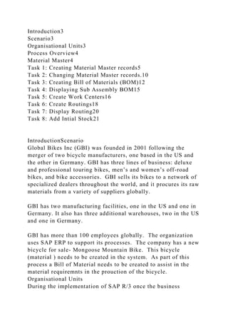 Introduction3
Scenario3
Organisational Units3
Process Overview4
Material Master4
Task 1: Creating Material Master records5
Task 2: Changing Material Master records.10
Task 3: Creating Bill of Materials (BOM)12
Task 4: Displaying Sub Assembly BOM15
Task 5: Create Work Centers16
Task 6: Create Routings18
Task 7: Display Routing20
Task 8: Add Intial Stock21
IntroductionScenario
Global Bikes Inc (GBI) was founded in 2001 following the
merger of two bicycle manufacturers, one based in the US and
the other in Germany. GBI has three lines of business: deluxe
and professional touring bikes, men’s and women’s off-road
bikes, and bike accessories. GBI sells its bikes to a network of
specialized dealers throughout the world, and it procures its raw
materials from a variety of suppliers globally.
GBI has two manufacturing facilities, one in the US and one in
Germany. It also has three additional warehouses, two in the US
and one in Germany.
GBI has more than 100 employees globally. The organization
uses SAP ERP to support its processes. The company has a new
bicycle for sale- Mongoose Mountain Bike. This bicycle
(material ) needs to be created in the system. As part of this
process a Bill of Material needs to be created to assist in the
material requiremnts in the prouction of the bicycle.
Organisational Units
During the implementation of SAP R/3 once the business
 