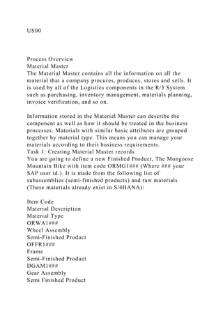 US00
Process Overview
Material Master
The Material Master contains all the information on all the
material that a company procures, produces, stores and sells. It
is used by all of the Logistics components in the R/3 System
such as purchasing, inventory management, materials planning,
invoice verification, and so on.
Information stored in the Material Master can describe the
component as well as how it should be treated in the business
processes. Materials with similar basic attributes are grouped
together by material type. This means you can manage your
materials according to their business requirements.
Task 1: Creating Material Master records
You are going to define a new Finished Product, The Mongoose
Mountain Bike with item code ORMG1### (Where ### your
SAP user id.). It is made from the following list of
subassemblies (semi-finished products) and raw materials
(These materials already exist in S/4HANA):
Item Code
Material Description
Material Type
ORWA1###
Wheel Assembly
Semi-Finished Product
OFFR1###
Frame
Semi-Finished Product
DGAM1###
Gear Assembly
Semi Finished Product
 