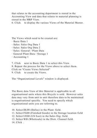 that relates to the accounting department is stored in the
Accounting View and data that relates to material planning is
stored in the MRP View.
6. Click to display the various Views of the Material Master.
The Views which need to be created are:
· Basic Data 1
· Sales: Sales Org Data 1
· Sales: Sales Org Data 2
· Sales: General / Plant Data
· General Plant Data / Storage 1
· Accounting 1
7. Click next to Basic Data 1 to select this View.
8. Repeat the process for the Views above to select them.
Click on “Create Views Selected”
9. Click to create the Views.
The “Organizational Levels” window is displayed.
The Basic data View of this Material is applicable to all
organisational units where this Bicycle is sold. However sales
data may vary from unit to unit therefore data to be maintained
is organisational specific. You need to specify which
organizational units you are referring to.
10. Select DL00 (Dallas) in the Plant: field.
11. Select FG00 (Finished Goods) in the Storage location field
12. Select UE00 (US East) in the Sales Org: field.
13. Select WH (Wholesale) in the Distr. Channel field.
14. Click .
 