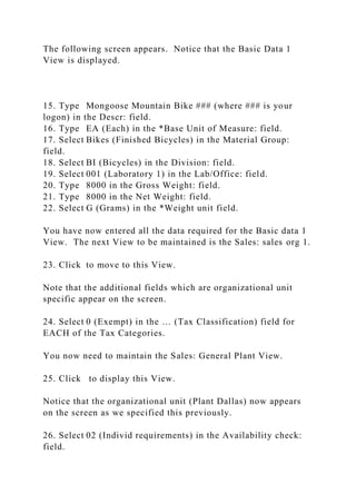 The following screen appears. Notice that the Basic Data 1
View is displayed.
15. Type Mongoose Mountain Bike ### (where ### is your
logon) in the Descr: field.
16. Type EA (Each) in the *Base Unit of Measure: field.
17. Select Bikes (Finished Bicycles) in the Material Group:
field.
18. Select BI (Bicycles) in the Division: field.
19. Select 001 (Laboratory 1) in the Lab/Office: field.
20. Type 8000 in the Gross Weight: field.
21. Type 8000 in the Net Weight: field.
22. Select G (Grams) in the *Weight unit field.
You have now entered all the data required for the Basic data 1
View. The next View to be maintained is the Sales: sales org 1.
23. Click to move to this View.
Note that the additional fields which are organizational unit
specific appear on the screen.
24. Select 0 (Exempt) in the … (Tax Classification) field for
EACH of the Tax Categories.
You now need to maintain the Sales: General Plant View.
25. Click to display this View.
Notice that the organizational unit (Plant Dallas) now appears
on the screen as we specified this previously.
26. Select 02 (Individ requirements) in the Availability check:
field.
 