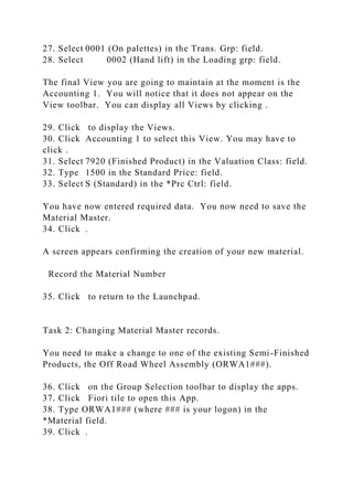 27. Select 0001 (On palettes) in the Trans. Grp: field.
28. Select 0002 (Hand lift) in the Loading grp: field.
The final View you are going to maintain at the moment is the
Accounting 1. You will notice that it does not appear on the
View toolbar. You can display all Views by clicking .
29. Click to display the Views.
30. Click Accounting 1 to select this View. You may have to
click .
31. Select 7920 (Finished Product) in the Valuation Class: field.
32. Type 1500 in the Standard Price: field.
33. Select S (Standard) in the *Prc Ctrl: field.
You have now entered required data. You now need to save the
Material Master.
34. Click .
A screen appears confirming the creation of your new material.
Record the Material Number
35. Click to return to the Launchpad.
Task 2: Changing Material Master records.
You need to make a change to one of the existing Semi-Finished
Products, the Off Road Wheel Assembly (ORWA1###).
36. Click on the Group Selection toolbar to display the apps.
37. Click Fiori tile to open this App.
38. Type ORWA1### (where ### is your logon) in the
*Material field.
39. Click .
 