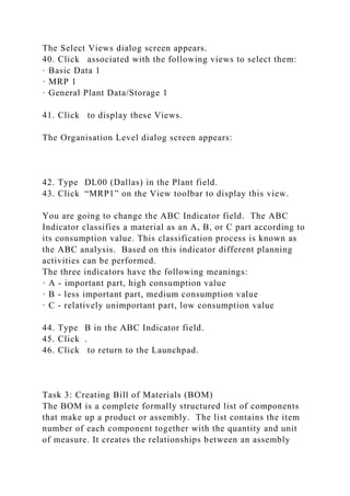 The Select Views dialog screen appears.
40. Click associated with the following views to select them:
· Basic Data 1
· MRP 1
· General Plant Data/Storage 1
41. Click to display these Views.
The Organisation Level dialog screen appears:
42. Type DL00 (Dallas) in the Plant field.
43. Click “MRP1” on the View toolbar to display this view.
You are going to change the ABC Indicator field. The ABC
Indicator classifies a material as an A, B, or C part according to
its consumption value. This classification process is known as
the ABC analysis. Based on this indicator different planning
activities can be performed.
The three indicators have the following meanings:
· A - important part, high consumption value
· B - less important part, medium consumption value
· C - relatively unimportant part, low consumption value
44. Type B in the ABC Indicator field.
45. Click .
46. Click to return to the Launchpad.
Task 3: Creating Bill of Materials (BOM)
The BOM is a complete formally structured list of components
that make up a product or assembly. The list contains the item
number of each component together with the quantity and unit
of measure. It creates the relationships between an assembly
 