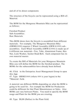 and all of its direct components
The structure of the bicycle can be represented using a Bill-of-
Material.
The BOM for the Mongoose Mountain Bike can be represented
as follows:
Finished Product
Sub-Assemblies
Raw Materials
This BOM shows how the bicycle is assembled from different
materials. For example, The Mongoose Mountain Bike
(ORMG1###) requires 2 Wheel Assembly (ORWA1###) sub-
assemblies. Each Wheel Assembly (ORWA1###) is made up of
6 different raw materials -Tire, Tube, Aluminium Frame, Hex
Nut, Lock Washer, Socket Head Bolt. Each component has its
own material master.
To create the Bill of Materials for your Mongoose Mountain
Bike you will define the BOM for the finished product. The
BOMs for the subassemblies have already been defined.
46. Click in the Enterprise Asset Management Group to open
this App.
47. Type ORMG1### (where ### is your logon) in the
*Material: field.
A material can different BOMs depending on what the BOM is
going to be used for. For example the BOM for Production
could be different for that Plant Manaintenace or Sales. Also
BOMs can vary between Plants. You need to specify the BOM
usage and Plant for the BOM you are creating.
48. Type DL00 (Dallas) in the Plant field.
 