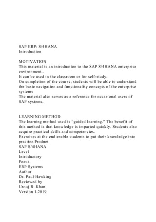 SAP ERP: S/4HANA
Introduction
MOTIVATION
This material is an introduction to the SAP S/4HANA enterprise
environment..
It can be used in the classroom or for self-study.
On completion of the course, students will be able to understand
the basic navigation and functionality concepts of the enterprise
systems
The material also serves as a reference for occasional users of
SAP systems.
LEARNING METHOD
The learning method used is “guided learning.” The benefit of
this method is that knowledge is imparted quickly. Students also
acquire practical skills and competencies.
Exercises at the end enable students to put their knowledge into
practice.Product
SAP S/4HANA
Level
Introductory
Focus
ERP Systems
Author
Dr. Paul Hawking
Reviewed by
Urooj R. Khan
Version 1.2019
 