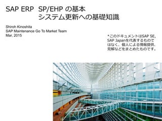 Shiroh Kinoshita
SAP Maintenance Go To Market Team
Mar, 2015
SAP ERP SP/EHP の基本
システム更新への基礎知識
*このドキュメントはSAP SE,
SAP Japanを代表するもので
はなく、個人による情報提供、
見解などをまとめたものです。
 