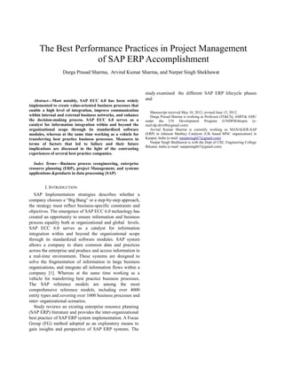 The Best Performance Practices in Project Management
of SAP ERP Accomplishment
Durga Prasad Sharma, Arvind Kumar Sharma, and Narpat Singh Shekhawat
Abstract—Most notably, SAP ECC 6.0 has been widely
implemented to create value-oriented business processes that
enable a high level of integration, improve communication
within internal and external business networks, and enhance
the decision-making process. SAP ECC 6.0 serves as a
catalyst for information integration within and beyond the
organizational scope through its standardized software
modules, whereas at the same time working as a vehicle for
transferring best practice business processes. Measures in
terms of factors that led to failure and their future
implications are discussed in the light of the contrasting
experiences of several best practice companies.
Index Terms—Business process reengineering, enterprise
resource planning (ERP), project Management, and systems
applications &products in data processing (SAP)
I. INTRODUCTION
SAP Implementation strategies describes whether a
company chooses a “Big Bang” or a step-by-step approach,
the strategy must reflect business-specific constraints and
objectives. The emergence of SAP ECC 6.0 technology has
created an opportunity to ensure information and business
process equality both at organizational and global levels.
SAP ECC 6.0 serves as a catalyst for information
integration within and beyond the organizational scope
through its standardized software modules. SAP system
allows a company to share common data and practices
across the enterprise and produce and access information in
a real-time environment. These systems are designed to
solve the fragmentation of information in large business
organizations, and integrate all information flows within a
company [1]. Whereas at the same time working as a
vehicle for transferring best practice business processes.
The SAP reference models are among the most
comprehensive reference models, including over 4000
entity types and covering over 1000 business processes and
inter- organizational scenarios.
Study reviews an existing enterprise resource planning
(SAP ERP) literature and provides the inter-organizational
best practice of SAP ERP system implementation. A Focus
Group (FG) method adopted as an exploratory means to
gain insights and perspective of SAP ERP systems. The
study examined the different SAP ERP lifecycle phases
and
Manuscript received May 10, 2012; revised June 15, 2012.
Durga Prasad Sharma is working as Professor (IT&CS), AMIT& AMU
under the UN Development Program (UNDP)Ethiopia (e-
mail:dp.shiv08@gmail.com)
Arvind Kumar Sharma is currently working as MANAGER-SAP
(ERP) in Johnson Matthey Catalysts (UK based MNC organization) in
Kanpur, India (e-mail: narpatsingh67@gmail.com)
Narpat Singh Shekhawat is with the Dept of CSE, Engineering College
Bikaner, India (e-mail: narpatsingh67@gmail.com)
 