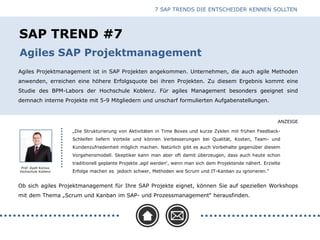 ANZEIGE
SAP TREND #7
Agiles Projektmanagement ist in SAP Projekten angekommen. Unternehmen, die auch agile Methoden
anwenden, erreichen eine höhere Erfolgsquote bei ihren Projekten. Zu diesem Ergebnis kommt eine
Studie des BPM-Labors der Hochschule Koblenz. Für agiles Management besonders geeignet sind
demnach interne Projekte mit 5-9 Mitgliedern und unscharf formulierten Aufgabenstellungen.
Agiles SAP Projektmanagement
Prof. Ayelt Komus
Hochschule Koblenz
Ob sich agiles Projektmanagement für Ihre SAP Projekte eignet, können Sie auf speziellen Workshops
mit dem Thema „Scrum und Kanban im SAP- und Prozessmanagement“ herausfinden.
„Die Strukturierung von Aktivitäten in Time Boxes und kurze Zyklen mit frühen Feedback-
Schleifen liefern Vorteile und können Verbesserungen bei Qualität, Kosten, Team- und
Kundenzufriedenheit möglich machen. Natürlich gibt es auch Vorbehalte gegenüber diesem
Vorgehensmodell. Skeptiker kann man aber oft damit überzeugen, dass auch heute schon
traditionell geplante Projekte ‚agil werden‘, wenn man sich dem Projektende nähert. Erzielte
Erfolge machen es jedoch schwer, Methoden wie Scrum und IT-Kanban zu ignorieren.”
7 SAP TRENDS DIE ENTSCHEIDER KENNEN SOLLTEN
 