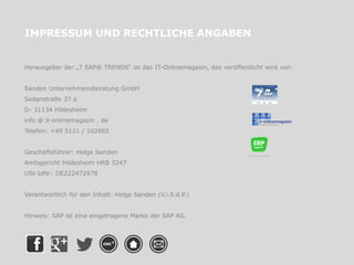 IMPRESSUM UND RECHTLICHE ANGABEN
Herausgeber der „7 SAP® TRENDS“ ist das IT-Onlinemagazin, das veröffentlicht wird von:
Sanden Unternehmensberatung GmbH
Sedanstraße 37 a
D- 31134 Hildesheim
info @ it-onlinemagazin . de
Telefon: +49 5121 / 102865
Geschäftsführer: Helge Sanden
Amtsgericht Hildesheim HRB 3247
USt-IdNr: DE222472978
Verantwortlich für den Inhalt: Helge Sanden (V.i.S.d.P.)
Hinweis: SAP ist eine eingetragene Marke der SAP AG.
 