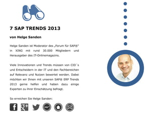 7 SAP TRENDS 2013
von Helge Sanden
Helge Sanden ist Moderator des „Forum für SAP®“
in XING mit rund 30.000 Mitgliedern und
Herausgeber des IT-Onlinemagazins.
Viele Innovationen und Trends müssen von CIO´s
und Entscheidern in der IT und den Fachbereichen
auf Relevanz und Nutzen bewertet werden. Dabei
möchten wir Ihnen mit unseren SAP® ERP Trends
2013 gerne helfen und haben dazu einige
Experten zu ihrer Einschätzung befragt.
So erreichen Sie Helge Sanden:
 
